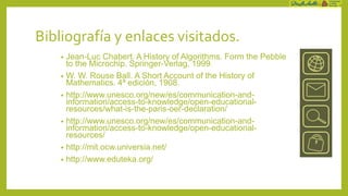 Bibliografía y enlaces visitados.
    • Jean-Luc Chabert. A History of Algorithms. Form the Pebble
      to the Microchip. Springer-Verlag, 1999.
    • W. W. Rouse Ball. A Short Account of the History of
      Mathematics. 4ª edición, 1908.
    • http://www.unesco.org/new/es/communication-and-
      information/access-to-knowledge/open-educational-
      resources/what-is-the-paris-oer-declaration/
    • http://www.unesco.org/new/es/communication-and-
      information/access-to-knowledge/open-educational-
      resources/
    • http://mit.ocw.universia.net/
    • http://www.eduteka.org/
 