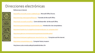 Direcciones electrónicas
    Referencias en Internet

    http://office.microsoft.com/en-us/default.aspx : Microsoft Office OnLine.

    http://www.fgcu.edu/support/office2000 : Tutoriales de Microsoft Office.

    http://msdn.microsoft.com/office : Centro del desarrollor de Microsoft Office.

    http://www.grassrootsdesign.com/intro/index.php : Introducción a las computadoras.

    http://www.fayette.k12.il.us/99/Intro2Comp/introduction_to_computers.html

    http://www.glencoe.com/norton/norton4e/introduction/index.phtml

    http://www.thinkquest.org/library/cat_show.html?cat_id=4 : Computers and the internet

    http://www.computerhistory.org : Computer history museum.

    http://www.scsite.com/dc2008cp/ch1/weblink/index.cfm
 