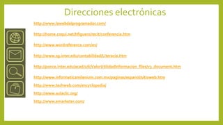 Direcciones electrónicas
http://www.lawebdelprogramador.com/

http://home.coqui.net/hfiguero/recit/conferencia.htm

http://www.wordreference.com/es/

http://www.sg.inter.edu/contabilidad/Literacia.htm

http://ponce.inter.edu/acad/cdi/ValorUtilidadInformacion_files/v3_document.htm

http://www.informaticamilenium.com.mx/paginas/espanol/sitioweb.htm
http://www.techweb.com/encyclopedia/
http://www.aulaclic.org/
http://www.emarketer.com/
 