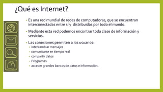 ¿Qué es Internet?
   •   Es una red mundial de redes de computadoras, que se encuentran
       interconectadas entre sí y distribuidas por todo el mundo.
   •   Mediante esta red podemos encontrar toda clase de información y
       servicios.
   •   Las conexiones permiten a los usuarios:
       •   intercambiar mensajes
       •   comunicarse en tiempo real
       •   compartir datos
       •   Programas
       •   acceder grandes bancos de datos e información.
 