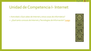 Unidad de Competencia I- Internet

•   Actividad 1-Qué sabes de Internet y otras cosas de informática?
•   ¿Qué tanto conoces de Internet y Tecnologías de Información? Juego
 