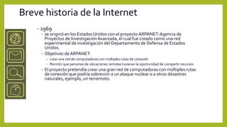 Breve historia de la Internet
    •   1969
        •   se originó en los Estados Unidos con el proyecto ARPANET-Agencia de
            Proyectos de Investigación Avanzada, el cual fue creado como una red
            experimental de investigación del Departamento de Defensa de Estados
            Unidos.
        •   Objetivos de ARPANET:
            • crear una red de computadoras con múltiples rutas de conexión
            • Permitir que personas de ubicaciones remotas tuvieran la oportunidad de compartir recursos
        •   El proyecto pretendía crear una gran red de computadoras con múltiples rutas
            de conexión que podría sobrevivir a un ataque nuclear o a otros desastres
            naturales, ejemplo, un terremoto.
 