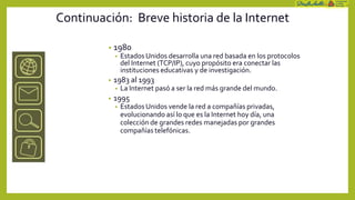 Continuación: Breve historia de la Internet

         •   1980
             •   Estados Unidos desarrolla una red basada en los protocolos
                 del Internet (TCP/IP), cuyo propósito era conectar las
                 instituciones educativas y de investigación.
         •   1983 al 1993
             •   La Internet pasó a ser la red más grande del mundo.
         •   1995
             •   Estados Unidos vende la red a compañías privadas,
                 evolucionando así lo que es la Internet hoy día, una
                 colección de grandes redes manejadas por grandes
                 compañías telefónicas.
 