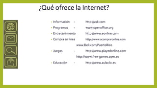 ¿Qué ofrece la Internet?
    •   Información   -         http://ask.com
    •   Programas     -         www.openoffice.org
    •   Entretenimiento         http://www.eonline.com
    •   Compra en línea         http://www.acompraronline.com
                          www.Dell.com/PuertoRico
    •   Juegos        -         http://www.playedonline.com
                          http://www.free-games.com.au
    •   Educación     -         http://www.aulaclic.es
 