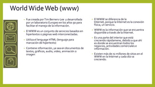 World Wide Web (www)
    •   Fue creada por Tim Berners-Lee y desarrollada    •   El WWW se diferencia de la
        por un laboratorio Europeo en los años 90 para       Internet, porque la Internet es la conexión
        facilitar el manejo de la información.               física, un servicio.

    •   El WWW es un conjunto de servicios basados en    •   WWW es la información que se encuentra
                                                             disponible a través de la Internet.
        hipertextos o páginas web interconectadas.
                                                         •   Es una parte del interior que está
    •   Utiliza el lenguage HTML (lenguaje para              creciendo rápidamene, debido a que ahí
        marcación de hipertexto)                             es donde se encuentran todos los
                                                             negocios, actividades comerciales e
    •   Contiene información, ya sea en documentos de        información.
        textos, gráficos, audio, video, animación o
        imagen                                           •   Existen más de 72 millones de sitios en el
                                                             WWW en la Internet y cada día va
                                                             creciendo.
 