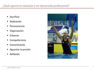 5
¿Qué aporta la natación a mi desarrollo profesional?
 Sacrificio
 Dedicación
 Perseverancia
 Organización
 Esfuerzo
 Compañerismo
 Concentración
 Aguantar la presión
 Reflexión
SARA HERRERO LOPEZ
 