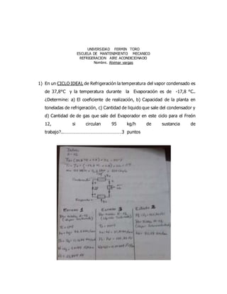 UNIVERSIDAD FERMIN TORO
ESCUELA DE MANTENIMIENTO MECANICO
REFRIGERACION AIRE ACONDICIONADO
Nombre. Alvimar vargas
1) En un CICLO IDEAL de Refrigeración la temperatura del vapor condensado es
de 37,8°C y la temperatura durante la Evaporación es de -17,8 °C..
¿Determine: a) El coeficiente de realización, b) Capacidad de la planta en
toneladas de refrigeración, c) Cantidad de liquido que sale del condensador y
d) Cantidad de de gas que sale del Evaporador en este ciclo para el Freón
12, si circulan 95 kg/h de sustancia de
trabajo?..…………………………………………3 puntos
 