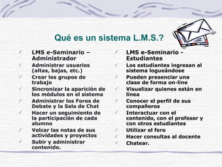 Qu é es un sistema L.M.S.?   LMS e-Seminario – Administrador Administrar usuarios (altas, bajas, etc.) Crear los grupos de trabajo Sincronizar la aparición de los módulos en el sistema  Administrar los Foros de Debate y la Sala de Chat Hacer un seguimiento de la participación de cada alumno Volcar las notas de sus actividades y proyectos Subir y administrar contenido.   LMS e-Seminario - Estudiantes   Los estudiantes ingresan al sistema logueándose Pueden presenciar una clase de forma on-line Visualizar quienes están en línea Conocer el perfil de sus compañeros  Interactuar con el contenido, con el profesor y con otros estudiantes  Utilizar el foro Hacer consultas al docente Chatear.   