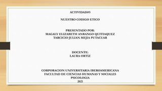 ACTIVIDAD#5
NUESTRO CODIGO ETICO
PRESENTADO POR:
MAGALY ELIZABETH ANRANGO QUITIAQUEZ
TARCICIO JULIAN MEJIA PUTACUAR
DOCENTE:
LAURA ORTIZ
CORPORACION UNIVERSITARIA IBEROAMERICANA
FACULTAD DE CIENCIAS HUMANAS Y SOCIALES
PSICOLOGIA
2021
 