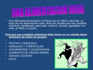 Una adecuada alimentación no tiene que ser difícil y aburrida. La base de una alimentación sana, debe ser aquella que sea completa, suficiente, equilibrada, adecuada, nutritiva, variada, agradable a la vista, al olfato y al gusto. Para que sea completa solamente debe incluir en su comida diaria alimentos de todos los grupos: FRUTAS Y VERDURAS  CEREALES Y TUBÉRCULOS  LEGUMINOSAS Y OLEAGINOSAS  ALIMENTOS DE ORIGEN ANIMAL  GRASAS LÍQUIDAS  AGUA  UNA ALIMENTACION IDEAL 