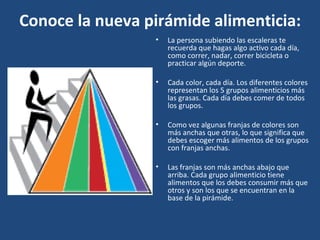 Conoce la nueva pirámide alimenticia: La persona subiendo las escaleras te recuerda que hagas algo activo cada día, como correr, nadar, correr bicicleta o practicar algún deporte.  Cada color, cada día. Los diferentes colores representan los 5 grupos alimenticios más las grasas. Cada día debes comer de todos los grupos.  Como vez algunas franjas de colores son más anchas que otras, lo que significa que debes escoger más alimentos de los grupos con franjas anchas.  Las franjas son más anchas abajo que arriba. Cada grupo alimenticio tiene alimentos que los debes consumir más que otros y son los que se encuentran en la base de la pirámide.  