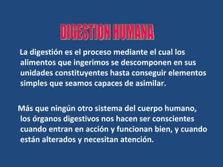 La digestión es el proceso mediante el cual los alimentos que ingerimos se descomponen en sus unidades constituyentes hasta conseguir elementos simples que seamos capaces de asimilar. Más que ningún otro sistema del cuerpo humano, los órganos digestivos nos hacen ser conscientes cuando entran en acción y funcionan bien, y cuando están alterados y necesitan atención.  DIGESTION HUMANA 