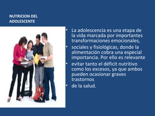 NUTRICION DEL ADOLESCENTE La adolescencia es una etapa de la vida marcada por importantes transformaciones emocionales,  sociales y fisiológicas, donde la alimentación cobra una especial importancia. Por ello es relevante  evitar tanto el déficit nutritivo como los excesos, ya que ambos pueden ocasionar graves trastornos  de la salud. 