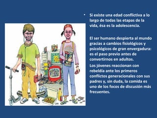 Si existe una edad conflictiva a lo largo de todas las etapas de la vida, ésa es la adolescencia.  El ser humano despierta al mundo gracias a cambios fisiológicos y psicológicos de gran envergadura: es el paso previo antes de convertirnos en adultos.  Los jóvenes reaccionan con rebeldía ante los primeros conflictos generacionales con sus padres y, sin duda, la comida es uno de los focos de discusión más frecuentes. 