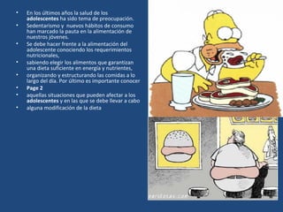 En los últimos años la salud de los  adolescentes  ha sido tema de preocupación.  Sedentarismo y  nuevos hábitos de consumo han marcado la pauta en la alimentación de nuestros jóvenes. Se debe hacer frente a la alimentación del adolescente conociendo los requerimientos nutricionales,  sabiendo elegir los alimentos que garantizan una dieta suficiente en energía y nutrientes, organizando y estructurando las comidas a lo largo del día. Por último es importante conocer  Page 2 aquellas situaciones que pueden afectar a los  adolescentes  y en las que se debe llevar a cabo  alguna modificación de la dieta 