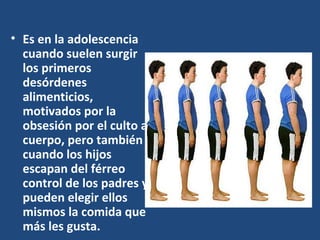 Es en la adolescencia cuando suelen surgir los primeros desórdenes alimenticios, motivados por la obsesión por el culto al cuerpo, pero también cuando los hijos escapan del férreo control de los padres y pueden elegir ellos mismos la comida que más les gusta.  