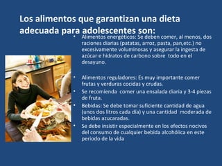 Los alimentos que garantizan una dieta adecuada para adolescentes son: Alimentos energéticos: Se deben comer, al menos, dos raciones diarias (patatas, arroz, pasta, pan,etc.) no excesivamente voluminosas y asegurar la ingesta de azúcar e hidratos de carbono sobre  todo en el desayuno. Alimentos reguladores: Es muy importante comer frutas y verduras cocidas y crudas.  Se recomienda  comer una ensalada diaria y 3-4 piezas de fruta.  Bebidas: Se debe tomar suficiente cantidad de agua (unos dos litros cada día) y una cantidad  moderada de bebidas azucaradas.  Se debe insistir especialmente en los efectos nocivos del consumo de cualquier bebida alcohólica en este periodo de la vida 