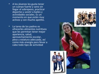 A los jóvenes les gusta tener un cuerpo fuerte y sano sin llegar al sobrepeso, practicar deportes y asistir a bailes y actividades sociales. Es un momento en que están muy activos y con mucho apetito. La tarea de los padres es ofrecerles alimentos nutritivos que les permitan tener mejor apariencia, salud, aprovechamiento escolar, peso y estatura adecuada, así como más energía para llevar a cabo todo tipo de actividad 