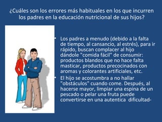   Los padres a menudo (debido a la falta de tiempo, al cansancio, al estrés), para ir rápido, buscan complacer al hijo  dándole "comida fácil" de consumir: productos blandos que no hace falta masticar, productos precocinados con aromas y colorantes artificiales, etc.  El hijo se acostumbra a no hallar "obstáculos" cuando come. Después, al hacerse mayor, limpiar una espina de un pescado o pelar una fruta puede convertirse en una autentica  dificultad- ¿Cuáles son los errores más habituales en los que incurren los padres en la educación nutricional de sus hijos? 