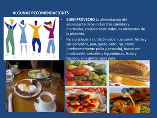 ALGUNAS RECOMENDACIONES  BUEN PROVECHO  La alimentación del adolescente debe incluir tres comidas y meriendas, considerando todos los elementos de la pirámide.  Para una buena nutrición deben consumir: leche y sus derivados, pan, queso, verduras, carne (preferentemente pollo y pescado), huevo con moderación, cereales y leguminosas, fruta y líquidos, en especial agua pura. 