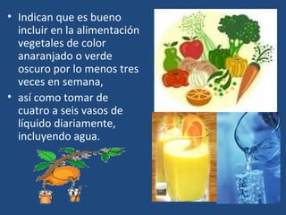 Indican que es bueno incluir en la alimentación vegetales de color anaranjado o verde oscuro por lo menos tres veces en semana,  así como tomar de cuatro a seis vasos de líquido diariamente, incluyendo agua. 