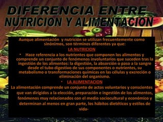Aunque alimentación  y nutrición se utilizan frecuentemente como sinónimos, son términos diferentes ya que: LA NUTRICION Hace referencia a los nutrientes que componen los alimentos y comprende un conjunto de fenómenos involuntarios que suceden tras la ingestión de los alimentos: la digestión, la absorción o paso a la sangre desde el tubo digestivo de sus componentes o nutrientes, su metabolismo o transformaciones químicas en las células y excreción o eliminación del organismo. LA ALIMENTACION La alimentación comprende un conjunto de actos voluntarios y conscientes que van dirigidos a la elección, preparación e ingestión de los alimentos, fenómenos muy relacionados con el medio sociocultural y económico y determinan al menos en gran parte, los hábitos dietéticos y estilos de vida-  DIFERENCIA ENTRE NUTRICION Y ALIMENTACION 