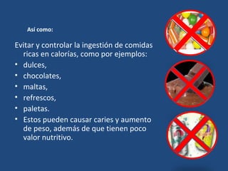 Así como: Evitar y controlar la ingestión de comidas ricas en calorías, como por ejemplos:  dulces,  chocolates,  maltas,  refrescos,  paletas.  Estos pueden causar caries y aumento de peso, además de que tienen poco valor nutritivo. 