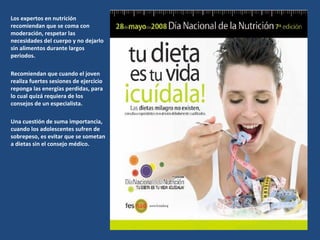 Los expertos en nutrición recomiendan que se coma con moderación, respetar las necesidades del cuerpo y no dejarlo sin alimentos durante largos periodos.  Recomiendan que cuando el joven realiza fuertes sesiones de ejercicio reponga las energías perdidas, para lo cual quizá requiera de los consejos de un especialista. Una cuestión de suma importancia, cuando los adolescentes sufren de sobrepeso, es evitar que se sometan a dietas sin el consejo médico. 