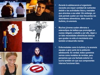 Durante la adolescencia el organismo necesita una mayor cantidad de nutrientes debido a las actividades físico y mentales que atraviesa a esa edad. Sin embargo, en este período suelen ser más frecuentes los desórdenes alimenticios, tales como la bulimia y la anorexia. Muchos jóvenes suelen aferrarse a estereotipos de belleza que promulgan un cuerpo delgado y esbelto y por ello, dejan a un lado necesidades alimenticias básicas que ayudan no sólo al crecimiento sino también al desarrollo mental.  Enfermedades como la bulimia y la anorexia aquejan a gran parte de la población adolescente. Es verdad, todos queremos vernos como modelos de revistas, pero pensemos que una fachada exterior no luciría también sin que sus componentes internos funcionen bien.  