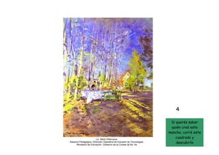 4

                                                                        Si querés saber
                                                                            Kostantin
                                                                        quién creó esta
                                                                             Korovin
                                                                       mancha, corré este
                       Lic. Mara Villanueva.
                                                                          cuadrado y
                                                                                       10
Asesora Pedagógica. Dirección Operativa de Inclusión de Tecnologías.
     Ministerio de Educación. Gobierno de la Ciudad de Bs. As.
                                                                           descubrilo
 