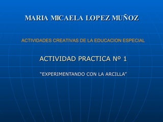 MARIA MICAELA LOPEZ MUÑOZ ACTIVIDAD PRACTICA Nº 1 “ EXPERIMENTANDO CON LA ARCILLA” ACTIVIDADES CREATIVAS DE LA EDUCACION ESPECIAL 