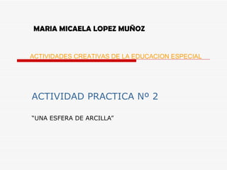 MARIA MICAELA LOPEZ MUÑOZ ACTIVIDAD PRACTICA Nº 2 “ UNA ESFERA DE ARCILLA” ACTIVIDADES CREATIVAS DE LA EDUCACION ESPECIAL 