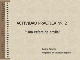 ACTIVIDAD PRÁCTICA Nº. 2 “ Una esfera de arcilla” Beatriz Ascunce Magisterio en Educación Especial 