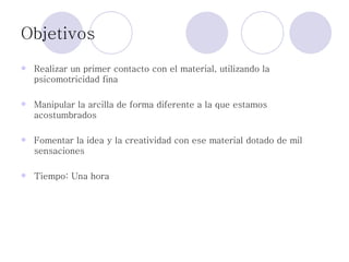 Objetivos Realizar un primer contacto con el material, utilizando la psicomotricidad fina Manipular la arcilla de forma diferente a la que estamos acostumbrados Fomentar la idea y la creatividad con ese material dotado de mil sensaciones Tiempo: Una hora 