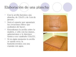 Elaboración de una plancha Con la arcilla haremos una plancha, de 15x15 y de 1cm de grosor.  Será el soporte que aguantará las creaciones libres que acabamos de hacer. Extendemos la arcilla sobre la madera, y sólo con las manos, aplastaremos y le daremos forma a ese cuadrado (15x15). Si en algún momento la arcilla se queda seca, la humedeceremos con una esponja con agua.  