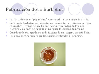 Fabricación de la Barbotina La Barbotina es el “pegamento” que se utiliza para pegar la arcilla.  Para hacer barbotina se necesita: un recipiente ( en mi caso un vaso de plástico), trozos de arcilla que despieces con los dedos, una cuchara y un poco de agua (que no cubra los trozos de arcilla). Cuando todo eso quede como la textura de un  yogurt, ya está lista.  Esta nos servirá para pegar las figuras realizadas al principio. 