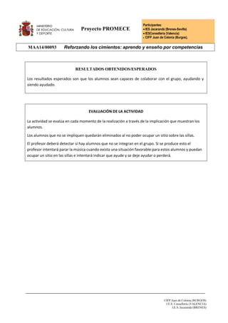 Proyecto PROMECE
Participantes:
IES Jacarandá (Brenes-Sevilla)
IESConselleria (Valencia)
 CIFP Juan de Colonia (Burgos),
MAA14/00093 Reforzando los cimientos: aprendo y enseño por competencias
CIFP Juan de Colonia (BURGOS)
I.E.S. Conselleria (VALENCIA)
I.E.S. Jacarandá (BRENES)
RESULTADOS OBTENIDOS/ESPERADOS
Los resultados esperados son que los alumnos sean capaces de colaborar con el grupo, ayudando y
siendo ayudado.
EVALUACIÓN DE LA ACTIVIDAD
La actividad se evalúa en cada momento de la realización a través de la implicación que muestran los
alumnos.
Los alumnos que no se impliquen quedarán eliminados al no poder ocupar un sitio sobre las sillas.
El profesor deberá detectar si hay alumnos que no se integran en el grupo. Si se produce esto el
profesor intentará parar la música cuando exista una situación favorable para estos alumnos y puedan
ocupar un sitio en las sillas e intentará indicar que ayude y se deje ayudar o perderá.
 