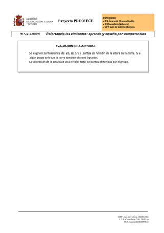 Proyecto PROMECE
Participantes:
IES Jacarandá (Brenes-Sevilla)
IESConselleria (Valencia)
 CIFP Juan de Colonia (Burgos),
MAA14/00093 Reforzando los cimientos: aprendo y enseño por competencias
CIFP Juan de Colonia (BURGOS)
I.E.S. Conselleria (VALENCIA)
I.E.S. Jacarandá (BRENES)
EVALUACIÓN DE LA ACTIVIDAD
⁻ Se asignan puntuaciones de: 20, 10, 5 y 0 puntos en función de la altura de la torre. Si a
algún grupo se le cae la torre también obtiene 0 puntos.
⁻ La valoración de la actividad será el valor total de puntos obtenidos por el grupo.
 