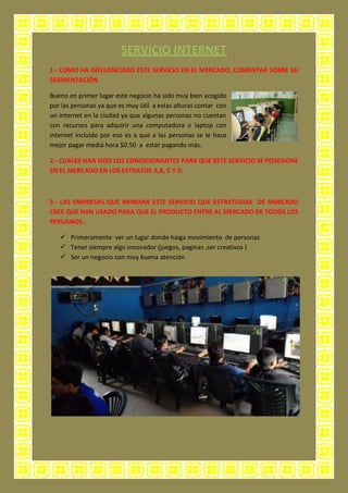 1.- COMO HA INFLUENCIADO ESTE SERVICIO EN EL MERCADO, COMENTAR SOBRE SU
SEGMENTACIÓN.
Bueno en primer lugar este negocio ha sido muy bien acogido
por las personas ya que es muy útil a estas alturas contar con
un internet en la ciudad ya que algunas personas no cuentan
con recursos para adquirir una computadora o laptop con
internet incluido por eso es a que a las personas se le hace
mejor pagar media hora $0.50 a estar pagando más.
2.- CUALES HAN SIDO LOS CONDICIONANTES PARA QUE ESTE SERVICIO SE POSESIONE
EN EL MERCADO EN LOS ESTRATOS A,B, C Y D.
3.- LAS EMPRESAS QUE BRINDAN ESTE SERVICIO QUE ESTRATEGIAS DE MERCADO
CREE QUE HAN USADO PARA QUE EL PRODUCTO ENTRE AL MERCADO DE TODOS LOS
PERUANOS.
 Primeramente ver un lugar donde haiga movimiento de personas
 Tener siempre algo innovador (juegos, paginas ,ser creativos )
 Ser un negocio con muy buena atención
 