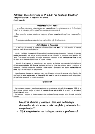 Actividad: Clase de Historia en 3º E.S.O. “La Revolución Industrial”
Temporalización: 2 semanas de clase.
Profesora B
Presentación del tema
La profesora comienza cada clase con una exposición de diferentes aspectos de la Revolución
Industrial (cronología y ámbito geográfico, causas y consecuencias….).
Deja momentos para que las alumnas y alumnos le hagan preguntas sobre el tema o para resolver
dudas.
En los conceptos abstractos se detiene explicándolos más detalladamente.
Actividades Y Recursos
La profesora, la mayoría de las veces utilizando el libro de texto, va explicando los diferentes
aspectos de la Revolución Industrial.
Una vez finalizada cada explicación elabora en la pizarra junto a sus alumnos y alumnas diferentes
mapas conceptuales que, posteriormente pueden ser de utilidad a su alumnado como resumen del
tema. Estos mapas conceptuales los copian los alumnos y alumnas en sus cuadernos de clase ya que
les van a servir para estudiar el tema de cara al examen.
Además, la profesora va proponiendo a sus alumnos y alumnas que realicen individualmente
diferentes actividades del libro de texto que utilizan en clase: leer algunos textos y contestar a
preguntas, relacionar conceptos, completar o hacer mapas y, finalmente, por grupos, confeccionar un
mural sobre el crecimiento de las ciudades.
Los alumnos y alumnas para elaborar este mural buscan información en diferentes fuentes. La
profesora da pocas pautas para la elaboración del mural ya que da por supuesto que lo saben hacer
porque lo han aprendido en cursos anteriores.
Evaluación
La profesora evaluará a sus alumnos y alumnas, principalmente, a través de un examen (70% de la
nota) aunque también tendrá en cuenta la elaboración del mural (20% de la nota) y la actitud en
clase (10% de la nota)
Las alumnas y alumnos en ningún momento han hecho en la clase ensayos antes de cada control o
examen.
- Nuestros alumnos y alumnas, ¿con qué metodología
desarrollan de una manera más completa y adecuada las
competencias?
- ¿Qué competencias se trabajan con cada profesor-a?
 