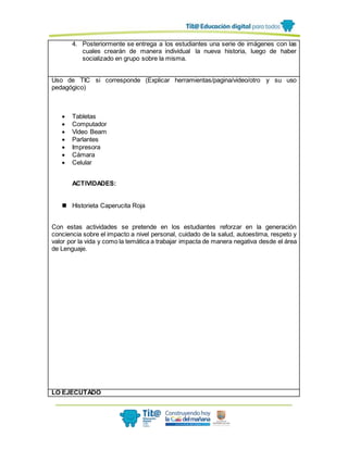 4. Posteriormente se entrega a los estudiantes una serie de imágenes con las
cuales crearán de manera individual la nueva historia, luego de haber
socializado en grupo sobre la misma.
Uso de TIC si corresponde (Explicar herramientas/pagina/video/otro y su uso
pedagógico)
 Tabletas
 Computador
 Video Beam
 Parlantes
 Impresora
 Cámara
 Celular
ACTIVIDADES:
 Historieta Caperucita Roja
Con estas actividades se pretende en los estudiantes reforzar en la generación
conciencia sobre el impacto a nivel personal, cuidado de la salud, autoestima, respeto y
valor por la vida y como la temática a trabajar impacta de manera negativa desde el área
de Lenguaje.
LO EJECUTADO
 