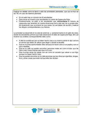 Explicar en detalle cómo se llevó a cabo las actividades planeadas, que uso se hizo de
las TIC en caso de haberse planeado.
 En el salón hay un número de 42 estudiantes.
 Para iniciar se mostró a los estudiantes el cuento de Caperucita Roja.
 Posteriormente, se pidió a los estudiantes que reinventaran la historia de
caperucita roja, teniendo en cuenta situaciones de la vida real, de su propia vida,
de situaciones que ocurrieran en sus casas, la cual deben de escribir y realizar
los dibujos correspondientes a su historia.
La actividad se desarrolló en la sala de sistemas y posteriormente en el salón de clase,
donde los estudiantes primero que todo observaron el video de Caperucita Roja, del cual
hicieron sus análisis correspondientes tales como:
 A ella le sucedió eso por no haber hecho caso a su mamá cuando le dijo cuál era
el camino que debía de utilizar para llegar a donde la abuelita.
 Que en muchas oportunidades ellos tampoco le hacen caso a sus papás y son un
poco rebeldes.
 Que en la calle se pueden encontrar personas malas así como el lobo que les
hace creer cosas buenas pero que no lo son.
 Que muchas veces los papás son así como el cazador que salvan a sus hijos
aunque no hayan hecho caso.
 Que se pueden encontrar en la calle personas que les ofrezcancigarrillos, drogas,
licor y otras cosas que está mal que ellos las reciban.
 