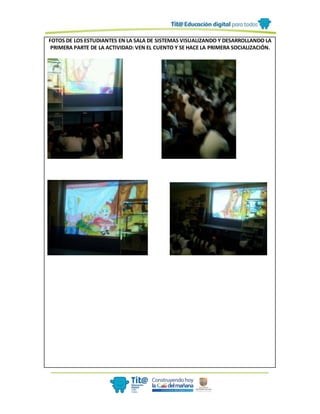FOTOS DE LOS ESTUDIANTES EN LA SALA DE SISTEMAS VISUALIZANDO Y DESARROLLANDO LA
PRIMERA PARTE DE LA ACTIVIDAD: VEN EL CUENTO Y SE HACE LA PRIMERA SOCIALIZACIÓN.
 