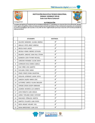Lospadresde familiay/o acudientesde losestudiantesdelgrupo 3-7, autorizamosala docente DoraLinaValenciaM. Paraque
tome registrosfotográficos, videosy/o datospersonalesdenuestro(a)hijo(a)con finesestrictamenteeducativosy de evidenciade
las practicaspedagógicas. (De acuerdo a la ley 1581 de 2012-reglamentación parcial por el decreto 1377 de 2013 protección de
datospersonales).
Santiago deCali
INSTITUCIÓN EDUCATIVA TECNICO INDUSTRIAL
DONALD RODRIGO TAFUR
Sede José María Carbonell
AUTORIZACIÓN 2016
ESTUDIANTE ASISTENCIA
1 AGUIRRE MANZANO JULIANA ANDREA 
2 ANGULO REYES ANGIE VANESSA 
3 ARCOS PAJOY JAIDER 
4 ARIZALA HENAO ANDRES ESTVIVEN 
5 BALANTA SANCHEZ JEAN PAUL STEVEN 
6 BLANDON LEON TIFFANY MICHELL 
7 CARDONA MIRANDA JULIAN DAVID 
8 CORREDOR AVILA MARIA CAMILA 
9 DIAZ YAÑEZ JOSE ALBERTO 
10 DUCUARA PEREZ SARAH 
11 ERAZO ERAZO DIANA VALENTINA 
12 ESQUIVEL GONZALEZ LAURA SOFIA 
13 GARZON CALERO MARIA JOSE 
14 GUTIERREZ GARCES YULIAN SNEIJDER 
15 IDROBO CERON JOSEPH ABRAHAN 
16 LEGARDA MIDEROS LUIS DARWIN 
17 LEON RENGIFO JUAN CARLOS 
18 LERMA TORIJANO DARLY ESTEFANY 
19 MACHADO PEÑALOZA MARTIN 
20 MARTOS COLLAZOS JUAN DIEGO 
21 MEZA ARGAEZ MELANY JISEL 
22 MINA ARREDONDO JUAN JOSE 
 
