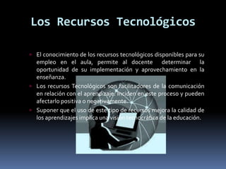 Los Recursos Tecnológicos

 El conocimiento de los recursos tecnológicos disponibles para su
  empleo en el aula, permite al docente determinar la
  oportunidad de su implementación y aprovechamiento en la
  enseñanza.
 Los recursos Tecnológicos son facilitadores de la comunicación
  en relación con el aprendizaje. Inciden en este proceso y pueden
  afectarlo positiva o negativamente.
 Suponer que el uso de este tipo de recursos mejora la calidad de
  los aprendizajes implica una visión tecnocrática de la educación.
 