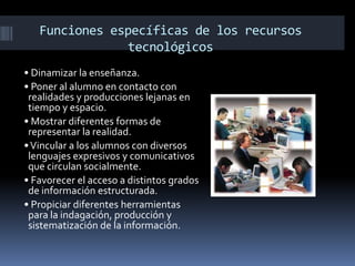 Funciones específicas de los recursos
               tecnológicos
• Dinamizar la enseñanza.
• Poner al alumno en contacto con
 realidades y producciones lejanas en
 tiempo y espacio.
• Mostrar diferentes formas de
 representar la realidad.
• Vincular a los alumnos con diversos
 lenguajes expresivos y comunicativos
 que circulan socialmente.
• Favorecer el acceso a distintos grados
 de información estructurada.
• Propiciar diferentes herramientas
 para la indagación, producción y
 sistematización de la información.
 