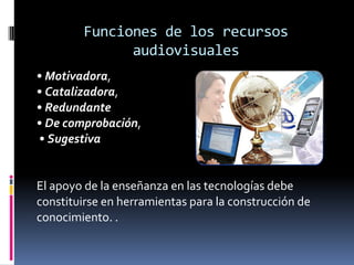 Funciones de los recursos
              audiovisuales
• Motivadora,
• Catalizadora,
• Redundante
• De comprobación,
• Sugestiva


El apoyo de la enseñanza en las tecnologías debe
constituirse en herramientas para la construcción de
conocimiento. .
 