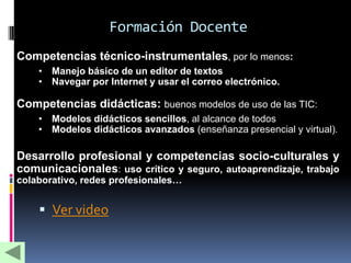 Formación Docente
• Competencias técnico-instrumentales, por lo menos:
      • Manejo básico de un editor de textos
      • Navegar por Internet y usar el correo electrónico.

• Competencias didácticas: buenos modelos de uso de las TIC:
      • Modelos didácticos sencillos, al alcance de todos
      • Modelos didácticos avanzados (enseñanza presencial y virtual).

• Desarrollo profesional y competencias socio-culturales y
  comunicacionales: uso crítico y seguro, autoaprendizaje, trabajo
  colaborativo, redes profesionales…


       Ver video
 