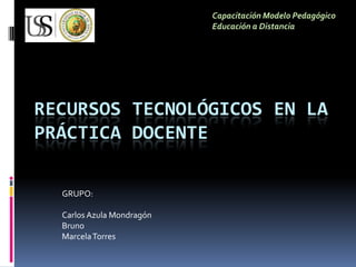 Capacitación Modelo Pedagógico
                           Educación a Distancia




RECURSOS TECNOLÓGICOS EN LA
PRÁCTICA DOCENTE

  GRUPO:

  Carlos Azula Mondragón
  Bruno
  Marcela Torres
 