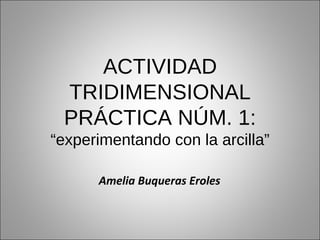 ACTIVIDAD TRIDIMENSIONAL PRÁCTICA NÚM. 1: “experimentando con la arcilla” Amelia Buqueras Eroles 